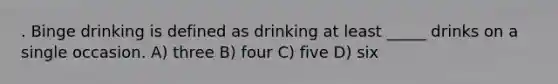 . Binge drinking is defined as drinking at least _____ drinks on a single occasion. A) three B) four C) five D) six