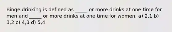 Binge drinking is defined as _____ or more drinks at one time for men and _____ or more drinks at one time for women. a) 2,1 b) 3,2 c) 4,3 d) 5,4