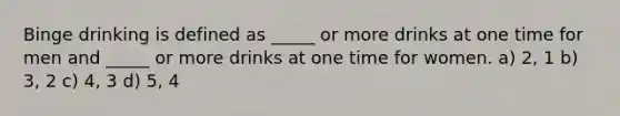 Binge drinking is defined as _____ or more drinks at one time for men and _____ or more drinks at one time for women. a) 2, 1 b) 3, 2 c) 4, 3 d) 5, 4