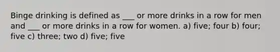 Binge drinking is defined as ___ or more drinks in a row for men and ___ or more drinks in a row for women. a) five; four b) four; five c) three; two d) five; five