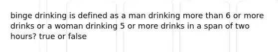 binge drinking is defined as a man drinking more than 6 or more drinks or a woman drinking 5 or more drinks in a span of two hours? true or false