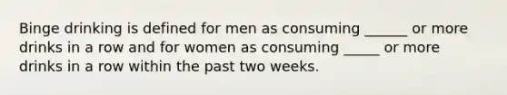 Binge drinking is defined for men as consuming ______ or more drinks in a row and for women as consuming _____ or more drinks in a row within the past two weeks.