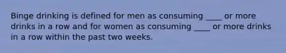 Binge drinking is defined for men as consuming ____ or more drinks in a row and for women as consuming ____ or more drinks in a row within the past two weeks.​