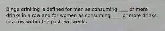 Binge drinking is defined for men as consuming ____ or more drinks in a row and for women as consuming ____ or more drinks in a row within the past two weeks