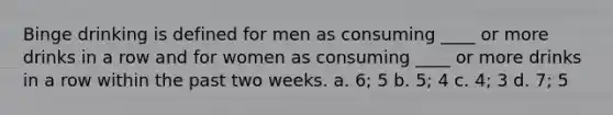 Binge drinking is defined for men as consuming ____ or more drinks in a row and for women as consuming ____ or more drinks in a row within the past two weeks.​ a. ​6; 5 b. ​5; 4 c. ​4; 3 d. ​7; 5