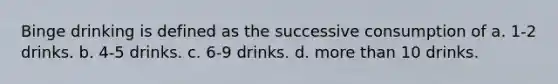 Binge drinking is defined as the successive consumption of a. 1-2 drinks. b. 4-5 drinks. c. 6-9 drinks. d. more than 10 drinks.