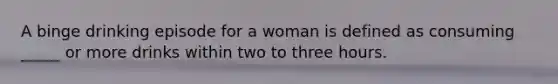 A binge drinking episode for a woman is defined as consuming _____ or more drinks within two to three hours.