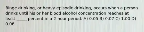 Binge drinking, or heavy episodic drinking, occurs when a person drinks until his or her blood alcohol concentration reaches at least _____ percent in a 2-hour period. A) 0.05 B) 0.07 C) 1.00 D) 0.08