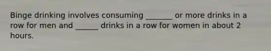 Binge drinking involves consuming _______ or more drinks in a row for men and ______ drinks in a row for women in about 2 hours.
