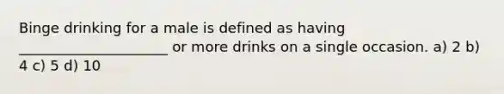 Binge drinking for a male is defined as having _____________________ or more drinks on a single occasion. a) 2 b) 4 c) 5 d) 10