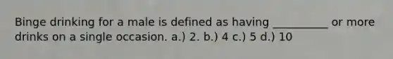 Binge drinking for a male is defined as having __________ or more drinks on a single occasion. a.) 2. b.) 4 c.) 5 d.) 10
