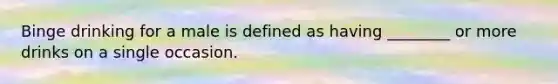 Binge drinking for a male is defined as having ________ or more drinks on a single occasion.