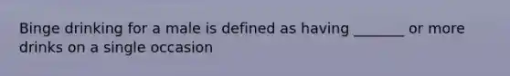 Binge drinking for a male is defined as having _______ or more drinks on a single occasion