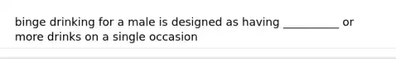 binge drinking for a male is designed as having __________ or more drinks on a single occasion