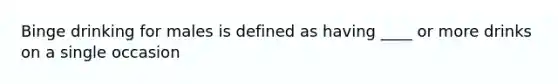 Binge drinking for males is defined as having ____ or more drinks on a single occasion