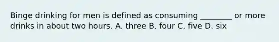 Binge drinking for men is defined as consuming ________ or more drinks in about two hours. A. three B. four C. five D. six