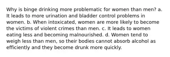 Why is binge drinking more problematic for women than men? a. It leads to more urination and bladder control problems in women. b. When intoxicated, women are more likely to become the victims of violent crimes than men. c. It leads to women eating less and becoming malnourished. d. Women tend to weigh less than men, so their bodies cannot absorb alcohol as efficiently and they become drunk more quickly.