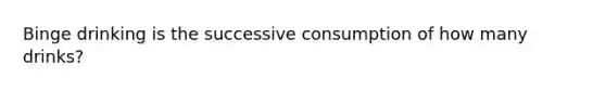 Binge drinking is the successive consumption of how many drinks?