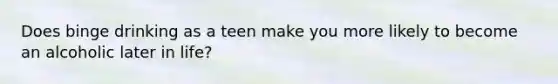 Does binge drinking as a teen make you more likely to become an alcoholic later in life?