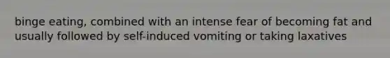 binge eating, combined with an intense fear of becoming fat and usually followed by self-induced vomiting or taking laxatives