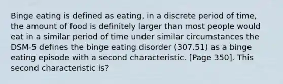 Binge eating is defined as eating, in a discrete period of time, the amount of food is definitely larger than most people would eat in a similar period of time under similar circumstances the DSM-5 defines the binge eating disorder (307.51) as a binge eating episode with a second characteristic. [Page 350]. This second characteristic is?