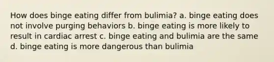 How does binge eating differ from bulimia? a. binge eating does not involve purging behaviors b. binge eating is more likely to result in cardiac arrest c. binge eating and bulimia are the same d. binge eating is more dangerous than bulimia