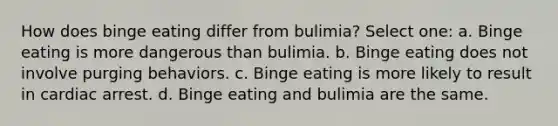 How does binge eating differ from bulimia? Select one: a. Binge eating is more dangerous than bulimia. b. Binge eating does not involve purging behaviors. c. Binge eating is more likely to result in cardiac arrest. d. Binge eating and bulimia are the same.