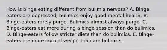 How is binge eating different from bulimia nervosa? A. Binge-eaters are depressed; bulimics enjoy good mental health. B. Binge-eaters rarely purge. Bulimics almost always purge. C. Binge-eaters eat more during a binge session than do bulimics. D. Binge-eaters follow stricter diets than do bulimics. E. Binge-eaters are more normal weight than are bulimics.