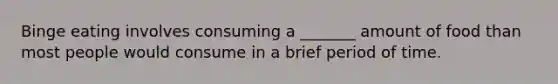 Binge eating involves consuming a _______ amount of food than most people would consume in a brief period of time.