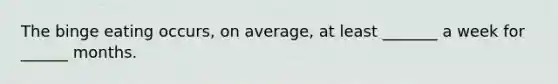 The binge eating occurs, on average, at least _______ a week for ______ months.