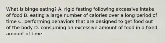 What is binge eating? A. rigid fasting following excessive intake of food B. eating a large number of calories over a long period of time C. performing behaviors that are designed to get food out of the body D. consuming an excessive amount of food in a fixed amount of time