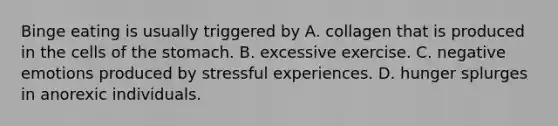 Binge eating is usually triggered by A. collagen that is produced in the cells of the stomach. B. excessive exercise. C. negative emotions produced by stressful experiences. D. hunger splurges in anorexic individuals.