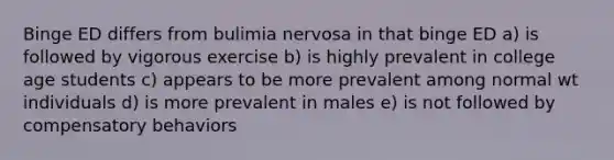 Binge ED differs from bulimia nervosa in that binge ED a) is followed by vigorous exercise b) is highly prevalent in college age students c) appears to be more prevalent among normal wt individuals d) is more prevalent in males e) is not followed by compensatory behaviors