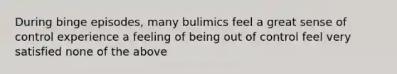 During binge episodes, many bulimics feel a great sense of control experience a feeling of being out of control feel very satisfied none of the above