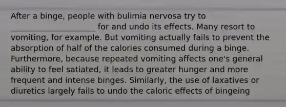 After a binge, people with bulimia nervosa try to _____________________ for and undo its effects. Many resort to vomiting, for example. But vomiting actually fails to prevent the absorption of half of the calories consumed during a binge. Furthermore, because repeated vomiting affects one's general ability to feel satiated, it leads to greater hunger and more frequent and intense binges. Similarly, the use of laxatives or diuretics largely fails to undo the caloric effects of bingeing