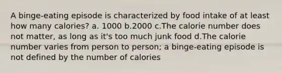 A binge-eating episode is characterized by food intake of at least how many calories? a. 1000 b.2000 c.The calorie number does not matter, as long as it's too much junk food d.The calorie number varies from person to person; a binge-eating episode is not defined by the number of calories