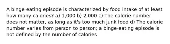 A binge-eating episode is characterized by food intake of at least how many calories? a) 1,000 b) 2,000 c) The calorie number does not matter, as long as it's too much junk food d) The calorie number varies from person to person; a binge-eating episode is not defined by the number of calories