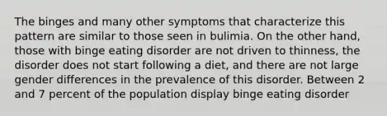 The binges and many other symptoms that characterize this pattern are similar to those seen in bulimia. On the other hand, those with binge eating disorder are not driven to thinness, the disorder does not start following a diet, and there are not large gender differences in the prevalence of this disorder. Between 2 and 7 percent of the population display binge eating disorder