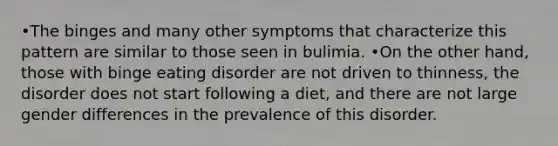 •The binges and many other symptoms that characterize this pattern are similar to those seen in bulimia. •On the other hand, those with binge eating disorder are not driven to thinness, the disorder does not start following a diet, and there are not large gender differences in the prevalence of this disorder.