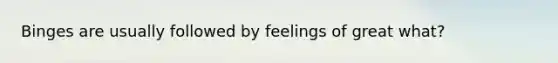 Binges are usually followed by feelings of great what?