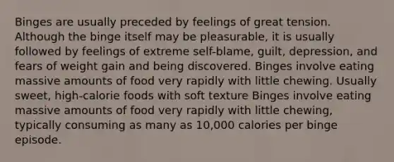 Binges are usually preceded by feelings of great tension. Although the binge itself may be pleasurable, it is usually followed by feelings of extreme self-blame, guilt, depression, and fears of weight gain and being discovered. Binges involve eating massive amounts of food very rapidly with little chewing. Usually sweet, high-calorie foods with soft texture Binges involve eating massive amounts of food very rapidly with little chewing, typically consuming as many as 10,000 calories per binge episode.