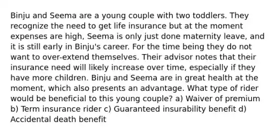 Binju and Seema are a young couple with two toddlers. They recognize the need to get life insurance but at the moment expenses are high, Seema is only just done maternity leave, and it is still early in Binju's career. For the time being they do not want to over-extend themselves. Their advisor notes that their insurance need will likely increase over time, especially if they have more children. Binju and Seema are in great health at the moment, which also presents an advantage. What type of rider would be beneficial to this young couple? a) Waiver of premium b) Term insurance rider c) Guaranteed insurability benefit d) Accidental death benefit