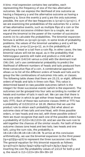 A bino- mial expression contains two variables, each representing the frequency of one of the two alternative outcomes. We can express the likelihood of one outcome as having a frequency p and the alternative outcome as having a frequency q. Since the events p and q are the only outcomes possible, the sum of the two frequencies is (p+q)=1.(p+q)=1. If we are examining the probabilities of the outcomes for a series of two alternative events, such as multiple flips of a coin or the sex of several successive children born to a couple, we can expand the binomial to the power of the number of successive events (n) to calculate the probabilities. The binomial expansion formula is written as (p+q)n.(p+q)n. In some kinds of probability problems, the values of the binomial variables p and q will be equal; that is, p=q=12,p=q=12, as in the probability of producing a head or a tail from a coin flip. In other cases, the two binomial values will not be equal, as in the probability that heterozygous parents will mate and produce a child with a recessive trait (14)(14) versus a child with the dominant trait (34).(34). Let's use combinatorial probability to predict the likelihood of different numbers of heads and tails produced from three consecutive flips of a coin. A combinatorial approach allows us to list all the different orders of heads and tails and to group the like combinations of outcomes into sets, or classes. The following table shows that there are 23,23, or eight, different orders of heads and tails in three coin flips. This value is determined based on two possible outcomes (which is the integer) for three successive events (which is the exponent). The outcomes can be grouped into four sets according to number of heads and number of tails in each set. We can see that there is only one order in which to get either three heads (HHH) or three tails (TTT). Each of these two outcome classes (HHH or TTT) has a probability of (12)3(12)3 or 18.18. (Notice that we use the product rule to obtain each probability.) But what about an outcome class of two tails and one head, with three possible orders, or two heads and one tail, with three possible orders? Here we must recognize that each one of the possible orders has a probability of (12)3=18,(12)3=18, and we use the sum rule to add together the chances of the similar results. For both of these outcome classes (one head and two tails; two heads and one tail), using the sum rule, the probability is 18+18+18=38.18+18+18=38. To arrive at this conclusion arithmetically, we use the binomial expansion to the third power [(p+q)3][(p+q)3] to represent the three successive coin flips. The general equation for this binomial expands as follows: (p+q)3=p3+3p2q+3pq2+q3(p+q)3=p3+3p2q+3pq2+q3 Inserting the coin flip probability values of 1/21/2 for both p and q, the result is (12+12)3=18+38+38+18