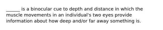______ is a binocular cue to depth and distance in which the muscle movements in an individual's two eyes provide information about how deep and/or far away something is.