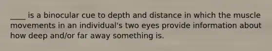 ____ is a binocular cue to depth and distance in which the muscle movements in an individual's two eyes provide information about how deep and/or far away something is.