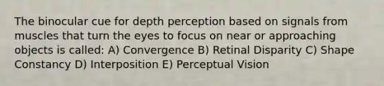 The binocular cue for depth perception based on signals from muscles that turn the eyes to focus on near or approaching objects is called: A) Convergence B) Retinal Disparity C) Shape Constancy D) Interposition E) Perceptual Vision