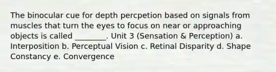 The binocular cue for depth percpetion based on signals from muscles that turn the eyes to focus on near or approaching objects is called ________. Unit 3 (Sensation & Perception) a. Interposition b. Perceptual Vision c. Retinal Disparity d. Shape Constancy e. Convergence