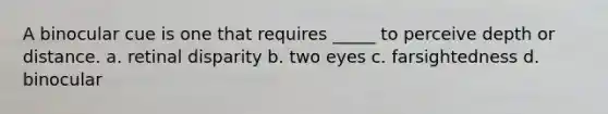 A binocular cue is one that requires _____ to perceive depth or distance. a. retinal disparity b. two eyes c. farsightedness d. binocular