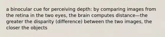 a binocular cue for perceiving depth: by comparing images from the retina in the two eyes, the brain computes distance—the greater the disparity (difference) between the two images, the closer the objects