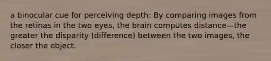 a binocular cue for perceiving depth: By comparing images from the retinas in the two eyes, the brain computes distance—the greater the disparity (difference) between the two images, the closer the object.